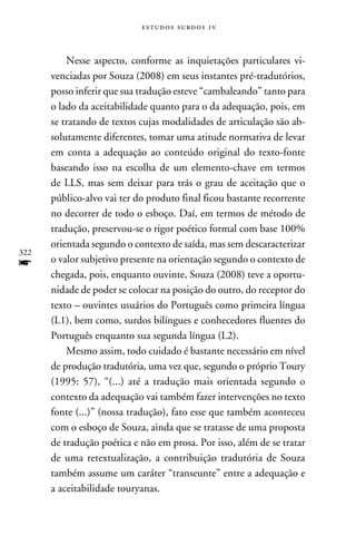 e s t u d o s s u rd o s 1 v



          Nesse aspecto, conforme as inquietações particulares vi-
      venciadas por Souza (2008) em seus instantes pré-tradutórios,
      posso inferir que sua tradução esteve “cambaleando” tanto para
      o lado da aceitabilidade quanto para o da adequação, pois, em
      se tratando de textos cujas modalidades de articulação são ab-
      solutamente diferentes, tomar uma atitude normativa de levar
      em conta a adequação ao conteúdo original do texto-fonte
      baseando isso na escolha de um elemento-chave em termos
      de LLS, mas sem deixar para trás o grau de aceitação que o
      público-alvo vai ter do produto final ficou bastante recorrente
      no decorrer de todo o esboço. Daí, em termos de método de
      tradução, preservou-se o rigor poético formal com base 100%
      orientada segundo o contexto de saída, mas sem descaracterizar
322
f     o valor subjetivo presente na orientação segundo o contexto de
      chegada, pois, enquanto ouvinte, Souza (2008) teve a oportu-
      nidade de poder se colocar na posição do outro, do receptor do
      texto – ouvintes usuários do Português como primeira língua
      (L1), bem como, surdos bilíngues e conhecedores fluentes do
      Português enquanto sua segunda língua (L2).
          Mesmo assim, todo cuidado é bastante necessário em nível
      de produção tradutória, uma vez que, segundo o próprio Toury
      (1995: 57), “(...) até a tradução mais orientada segundo o
      contexto da adequação vai também fazer intervenções no texto
      fonte (...)” (nossa tradução), fato esse que também aconteceu
      com o esboço de Souza, ainda que se tratasse de uma proposta
      de tradução poética e não em prosa. Por isso, além de se tratar
      de uma retextualização, a contribuição tradutória de Souza
      também assume um caráter “transeunte” entre a adequação e
      a aceitabilidade touryanas.
 