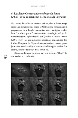 e s t u d o s s u rd o s 1 v



      6. Resultado:Comentando o esboço de Souza
      (2008), entre concretismo e semiótica da Literatura

      No intuito de avaliar de maneira prática, clara e direta, trago
      agora aqui as versões que Souza (2008) utilizou para conseguir
      preparar sua contribuição tradutória a saber: o original em Li-
      bras, “quadro a quadro” e constando a enunciação poética de
      Pimenta (1999); a glosa trazida por Quadros e Sutton-Spence
      (2006: 161) e as contribuições imagéticas concretistas dos
      irmãos Campos e de Pignatari, comentando-as passo a passo
      junto com a devida solução proposta em Português escrito. Por
      último, revelo o resultado final completo.
          Assim sendo, para começar, tem-se o seguinte “bloco” de
323   conteúdo a ser traduzido:
f
 