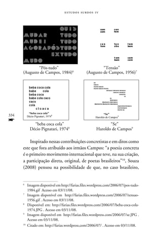 e s t u d o s s u rd o s 1 v




      	       “Pós-tudo”	                                  “Tensão”
      (Augusto de Campos, 1984)	                 (Augusto de Campos, 1956)




334
f     	  “beba coca cola”	                                       “Se”
      	Décio Pignatari, 1974	                            Haroldo de Campos

          Inspirado nessas contribuições concretistas e em ditos como
      este que fora atribuído aos irmãos Campos: “a poesia concreta
      é o primeiro movimento internacional que teve, na sua criação,
      a participação direta, original, de poetas brasileiros”10, Souza
      (2008) pensou na possibilidade de que, no caso brasileiro,


      
       	 Imagem disponível em http://farias.files.wordpress.com/2006/07/pos-tudo-
          1984.gif Acesso em 03/11/08.
      
       	 Imagem disponível em http://farias.files.wordpress.com/2006/07/tensao-
          1956.gif . Acesso em 03/11/08.
      
       	Disponível em: http://farias.files.wordpress.com/2006/07/beba-coca-cola-
          1974.JPG . Acesso em 03/11/08.
      
       	 Imagem disponível em http://farias.files.wordpress.com/2006/07/se.JPG .
          Acesso em 03/11/08.
      10
         	Citado em: http://farias.wordpress.com/2006/07/ . Acesso em 03/11/08.
 