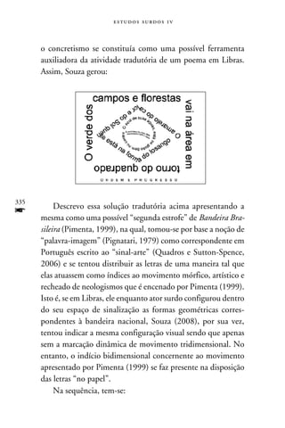 e s t u d o s s u rd o s 1 v



      o concretismo se constituía como uma possível ferramenta
      auxiliadora da atividade tradutória de um poema em Libras.
      Assim, Souza gerou:




335
           Descrevo essa solução tradutória acima apresentando a
f     mesma como uma possível “segunda estrofe” de Bandeira Bra-
      sileira (Pimenta, 1999), na qual, tomou-se por base a noção de
      “palavra-imagem” (Pignatari, 1979) como correspondente em
      Português escrito ao “sinal-arte” (Quadros e Sutton-Spence,
      2006) e se tentou distribuir as letras de uma maneira tal que
      elas atuassem como índices ao movimento mórfico, artístico e
      recheado de neologismos que é encenado por Pimenta (1999).
      Isto é, se em Libras, ele enquanto ator surdo configurou dentro
      do seu espaço de sinalização as formas geométricas corres-
      pondentes à bandeira nacional, Souza (2008), por sua vez,
      tentou indicar a mesma configuração visual sendo que apenas
      sem a marcação dinâmica de movimento tridimensional. No
      entanto, o indício bidimensional concernente ao movimento
      apresentado por Pimenta (1999) se faz presente na disposição
      das letras “no papel”.
           Na sequência, tem-se:
 