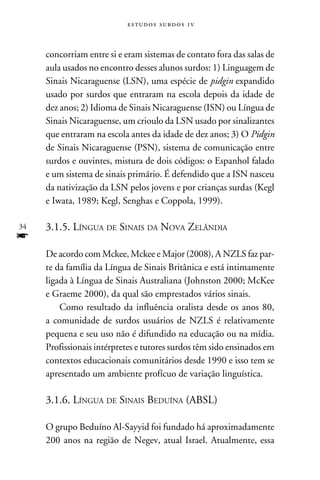 e s t u d o s s u rd o s 1 v



     concorriam entre si e eram sistemas de contato fora das salas de
     aula usados no encontro desses alunos surdos: 1) Linguagem de
     Sinais Nicaraguense (LSN), uma espécie de pidgin expandido
     usado por surdos que entraram na escola depois da idade de
     dez anos; 2) Idioma de Sinais Nicaraguense (ISN) ou Língua de
     Sinais Nicaraguense, um crioulo da LSN usado por sinalizantes
     que entraram na escola antes da idade de dez anos; 3) O Pidgin
     de Sinais Nicaraguense (PSN), sistema de comunicação entre
     surdos e ouvintes, mistura de dois códigos: o Espanhol falado
     e um sistema de sinais primário. É defendido que a ISN nasceu
     da nativização da LSN pelos jovens e por crianças surdas (Kegl
     e Iwata, 1989; Kegl, Senghas e Coppola, 1999).

34   3.1.5. Língua de Sinais da Nova Zelândia
f
     De acordo com Mckee, Mckee e Major (2008), A NZLS faz par-
     te da família da Língua de Sinais Britânica e está intimamente
     ligada à Língua de Sinais Australiana (Johnston 2000; McKee
     e Graeme 2000), da qual são emprestados vários sinais.
         Como resultado da influência oralista desde os anos 80,
     a comunidade de surdos usuários de NZLS é relativamente
     pequena e seu uso não é difundido na educação ou na mídia.
     Profissionais intérpretes e tutores surdos têm sido ensinados em
     contextos educacionais comunitários desde 1990 e isso tem se
     apresentado um ambiente profícuo de variação linguística.

     3.1.6. Língua de Sinais Beduína (ABSL)

     O grupo Beduíno Al-Sayyid foi fundado há aproximadamente
     200 anos na região de Negev, atual Israel. Atualmente, essa
 