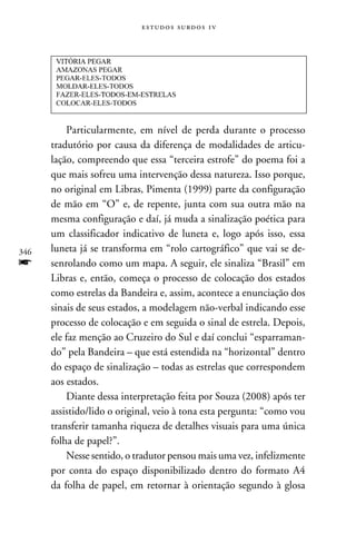 e s t u d o s s u rd o s 1 v




          Particularmente, em nível de perda durante o processo
      tradutório por causa da diferença de modalidades de articu-
      lação, compreendo que essa “terceira estrofe” do poema foi a
      que mais sofreu uma intervenção dessa natureza. Isso porque,
      no original em Libras, Pimenta (1999) parte da configuração
      de mão em “O” e, de repente, junta com sua outra mão na
      mesma configuração e daí, já muda a sinalização poética para
      um classificador indicativo de luneta e, logo após isso, essa
346   luneta já se transforma em “rolo cartográfico” que vai se de-
f     senrolando como um mapa. A seguir, ele sinaliza “Brasil” em
      Libras e, então, começa o processo de colocação dos estados
      como estrelas da Bandeira e, assim, acontece a enunciação dos
      sinais de seus estados, a modelagem não-verbal indicando esse
      processo de colocação e em seguida o sinal de estrela. Depois,
      ele faz menção ao Cruzeiro do Sul e daí conclui “esparraman-
      do” pela Bandeira – que está estendida na “horizontal” dentro
      do espaço de sinalização – todas as estrelas que correspondem
      aos estados.
          Diante dessa interpretação feita por Souza (2008) após ter
      assistido/lido o original, veio à tona esta pergunta: “como vou
      transferir tamanha riqueza de detalhes visuais para uma única
      folha de papel?”.
          Nesse sentido, o tradutor pensou mais uma vez, infelizmente
      por conta do espaço disponibilizado dentro do formato A4
      da folha de papel, em retornar à orientação segundo à glosa
 
