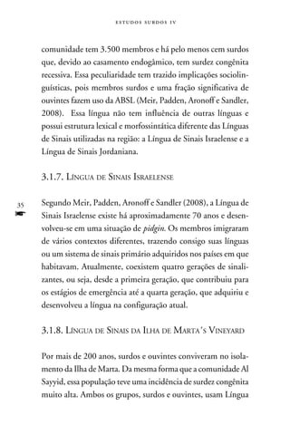 e s t u d o s s u rd o s 1 v



     comunidade tem 3.500 membros e há pelo menos cem surdos
     que, devido ao casamento endogâmico, tem surdez congênita
     recessiva. Essa peculiaridade tem trazido implicações sociolin-
     guísticas, pois membros surdos e uma fração significativa de
     ouvintes fazem uso da ABSL (Meir, Padden, Aronoff e Sandler,
     2008). Essa língua não tem influência de outras línguas e
     possui estrutura lexical e morfossintática diferente das Línguas
     de Sinais utilizadas na região: a Língua de Sinais Israelense e a
     Língua de Sinais Jordaniana.

     3.1.7. Língua de Sinais Israelense

35   Segundo Meir, Padden, Aronoff e Sandler (2008), a Língua de
f    Sinais Israelense existe há aproximadamente 70 anos e desen-
     volveu-se em uma situação de pidgin. Os membros imigraram
     de vários contextos diferentes, trazendo consigo suas línguas
     ou um sistema de sinais primário adquiridos nos países em que
     habitavam. Atualmente, coexistem quatro gerações de sinali-
     zantes, ou seja, desde a primeira geração, que contribuiu para
     os estágios de emergência até a quarta geração, que adquiriu e
     desenvolveu a língua na configuração atual.

     3.1.8. Língua de Sinais da Ilha de Marta´s Vineyard

     Por mais de 200 anos, surdos e ouvintes conviveram no isola-
     mento da Ilha de Marta. Da mesma forma que a comunidade Al
     Sayyid, essa população teve uma incidência de surdez congênita
     muito alta. Ambos os grupos, surdos e ouvintes, usam Língua
 