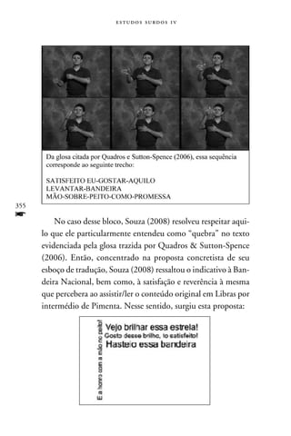 e s t u d o s s u rd o s 1 v




355
f         No caso desse bloco, Souza (2008) resolveu respeitar aqui-
      lo que ele particularmente entendeu como “quebra” no texto
      evidenciada pela glosa trazida por Quadros  Sutton-Spence
      (2006). Então, concentrado na proposta concretista de seu
      esboço de tradução, Souza (2008) ressaltou o indicativo à Ban-
      deira Nacional, bem como, à satisfação e reverência à mesma
      que percebera ao assistir/ler o conteúdo original em Libras por
      intermédio de Pimenta. Nesse sentido, surgiu esta proposta:
 