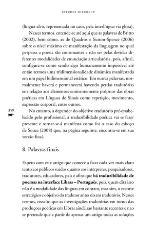 e s t u d o s s u rd o s 1 v



      (língua-alvo, representada no caso, pela interlíngua via glosa).
          Nesses termos, entende-se até aqui que as palavras de Britto
      (2002), bem como, as de Quadros e Sutton-Spence (2006)
      sobre o nível máximo de manifestação da linguagem no qual
      perpassa a poesia são consonantes a não ser pelas devidas di-
      ferentes modalidades de enunciação articulatória, pois, afinal,
      configura-se como sendo algo humanamente impossível até
      então termos uma tridimensionalidade dinâmica manifestada
      em um papel bidimensional estático. Em outras palavras, nor-
      malmente haverá e permanecerá havendo perdas tradutórias
      em relação aos elementos eminentemente próprios das obras
      poéticas em Línguas de Sinais como repetição, movimento,
      expressão corporal, entre outros.
359       No entanto, a depender do objetivo tradutório pré-estabe-
f     lecido pelo profissional, a traduzibilidade poética vai se fazer
      presente e tornar-se-á manifesta como foi o caso do esboço
      de Souza (2008) que, na página seguinte, encontra-se em sua
      versão final.

      8. Palavras finais

      Espero com este artigo que comece a ficar cada vez mais claro
      tanto aos públicos surdos quanto aos intérpretes, pesquisadores,
      tradutores, educadores, pais e afins que há traduzibilidade de
      poemas na interface Libras – Português, pois, quem dita isso
      não é a modalidade das línguas em contato, mas sim, o recorte
      estratégico e objetivo do tradutor antes do ato tradutório. Nesses
      termos, ressalto que as investigações tradutórias em torno das
      produções poéticas em Libras ainda são bastante recentes e não
      se pretende que a partir de apenas um artigo todas as soluções
 