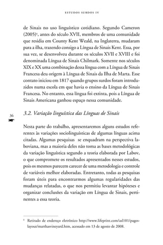 e s t u d o s s u rd o s 1 v



     de Sinais no uso linguístico cotidiano. Segundo Cameron
     (2005), antes do século XVII, membros de uma comunidade
     que residia em County Kent Weald, na Inglaterra, mudaram
     para a ilha, trazendo consigo a Língua de Sinais Kent. Essa, por
     sua vez, se desenvolveu durante os séculos XVII e XVIII e foi
     denominada Língua de Sinais Chilmark. Somente nos séculos
     XIX e XX uma combinação dessa língua com a Língua de Sinais
     Francesa deu origem à Língua de Sinais da Ilha de Marta. Esse
     contato iniciou em 1817 quando grupos surdos foram introdu-
     zidos numa escola em que havia o ensino da Língua de Sinais
     Francesa. No entanto, essa língua foi extinta, pois a Língua de
     Sinais Americana ganhou espaço nessa comunidade.


36
     3.2. Variação linguística das Línguas de Sinais
f
     Nesta parte do trabalho, apresentaremos alguns estudos refe-
     rentes às variações sociolinguísticas de algumas línguas acima
     citadas. Algumas pesquisas se enquadram na perspectiva la-
     boviana, mas a maioria deles não toma as bases metodológicas
     da variação linguística segundo a teoria elaborada por Labov,
     o que compromete os resultados apresentados nesses estudos,
     pois os mesmos parecem carecer de uma metodologia e controle
     de variáveis melhor elaboradas. Entretanto, todas as pesquisas
     foram úteis para encontrarmos algumas regularidades das
     mudanças relatadas, o que nos permitiu levantar hipóteses e
     organizar conclusões da variação em Língua de Sinais, perti-
     nentes a essa teoria.



     	 Retirado de endereço eletrônico http://www.lifeprint.com/asl101/pages-
     


       layout/marthasvineyard.htm, acessado em 13 de agosto de 2008.
 