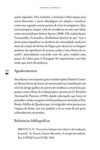 e s t u d o s s u rd o s 1 v



      sejam esgotadas. Pelo contrário, a intenção é abrir espaço para
      novas discussões e novas abordagens em relação a temáticas
      como essa segundo outros pontos de vista investigativos. Que
      novas pesquisas surjam a fim de corroborar ou não com ideias
      como esta trazida por Sutton-Spence (2008: 330, traduzida por
      Vasconcellos, Fernandes e Barthalamei Junior) de que “usar a
      poesia para empoderar os membros da comunidade surda por
      meio da criação de formas de língua para descrever as imagens
      positivas da experiência de pessoas surdas é uma forma de ser
      surdo”; pessoalmente concordo com ela, pois, traduzir uma
      poesia da Libras para o Português foi experimentar um lado
      surdo que antes desconhecia.

360   Agradecimentos
f
      Sou imensa e eternamente grato à minha esposa Daniela Carnei-
      ro Moraes Xavier de Souza novamente pela sua contribuição em
      nível de design gráfico do poema de tendência concretista que
      propus como esboço de tradução para a poesia em LS Bandeira
      Nacional de Pimenta (1999), dando vida àquilo que havia só
      pensado; e ainda sou grato à minha professora orientadora Dra.
      Ronice Müller de Quadros que, investigando sobre poemas em
      Línguas de Sinais, tem me ajudado a ver as vozes de um povo
      culturalmente encantador.

      Referências bibliográficas

         BRITTO, P. H. “Para uma avaliação mais objetiva das traduções
         de poesia”. In. Krause, Gustavo Bernardo. As margens da tradução.
         Rio, FAPERJ/Caetés/UERJ, 2002.
 