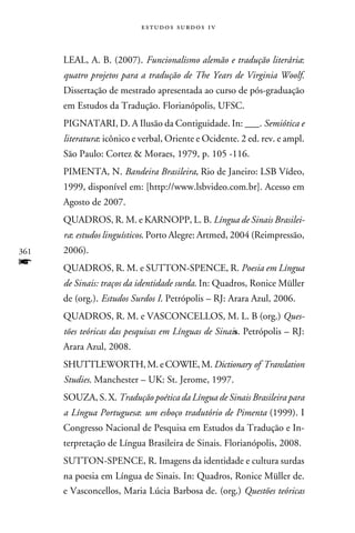 e s t u d o s s u rd o s 1 v



      LEAL, A. B. (2007). Funcionalismo alemão e tradução literária:
      quatro projetos para a tradução de The Years de Virginia Woolf.
      Dissertação de mestrado apresentada ao curso de pós-graduação
      em Estudos da Tradução. Florianópolis, UFSC.
      PIGNATARI, D. A Ilusão da Contiguidade. In: ___. Semiótica e
      literatura: icônico e verbal, Oriente e Ocidente. 2 ed. rev. e ampl.
      São Paulo: Cortez  Moraes, 1979, p. 105 -116.
      PIMENTA, N. Bandeira Brasileira, Rio de Janeiro: LSB Vídeo,
      1999, disponível em: [http://www.lsbvideo.com.br]. Acesso em
      Agosto de 2007.
      QUADROS, R. M. e KARNOPP, L. B. Língua de Sinais Brasilei-
      ra: estudos linguísticos. Porto Alegre: Artmed, 2004 (Reimpressão,
361   2006).
f     QUADROS, R. M. e SUTTON-SPENCE, R. Poesia em Língua
      de Sinais: traços da identidade surda. In: Quadros, Ronice Müller
      de (org.). Estudos Surdos I. Petrópolis – RJ: Arara Azul, 2006.
      QUADROS, R. M. e VASCONCELLOS, M. L. B (org.) Ques-
      tões teóricas das pesquisas em Línguas de Sinais. Petrópolis – RJ:
      Arara Azul, 2008.
      SHUTTLEWORTH, M. e COWIE, M. Dictionary of Translation
      Studies. Manchester – UK: St. Jerome, 1997.
      SOUZA, S. X. Tradução poética da Língua de Sinais Brasileira para
      a Língua Portuguesa: um esboço tradutório de Pimenta (1999). I
      Congresso Nacional de Pesquisa em Estudos da Tradução e In-
      terpretação de Língua Brasileira de Sinais. Florianópolis, 2008.
      SUTTON-SPENCE, R. Imagens da identidade e cultura surdas
      na poesia em Língua de Sinais. In: Quadros, Ronice Müller de.
      e Vasconcellos, Maria Lúcia Barbosa de. (org.) Questões teóricas
 