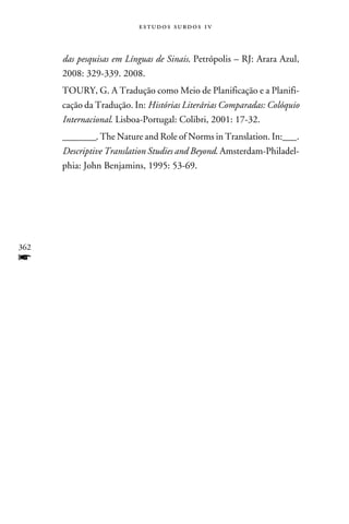 e s t u d o s s u rd o s 1 v



      das pesquisas em Línguas de Sinais. Petrópolis – RJ: Arara Azul,
      2008: 329-339. 2008.
      TOURY, G. A Tradução como Meio de Planificação e a Planifi-
      cação da Tradução. In: Histórias Literárias Comparadas: Colóquio
      Internacional. Lisboa-Portugal: Colibri, 2001: 17-32.
      ________. The Nature and Role of Norms in Translation. In:___.
      Descriptive Translation Studies and Beyond. Amsterdam-Philadel-
      phia: John Benjamins, 1995: 53-69.




362
f
 