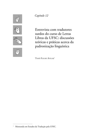 Capítulo 12



                      Entrevista com tradutores
                      surdos do curso de Letras
                      Libras da UFSC: discussões
                      teóricas e práticas acerca da
                      padronização linguística


                      Thaís Fleury Avelar




	 Mestranda em Estudos da Tradução pela UFSC.

 