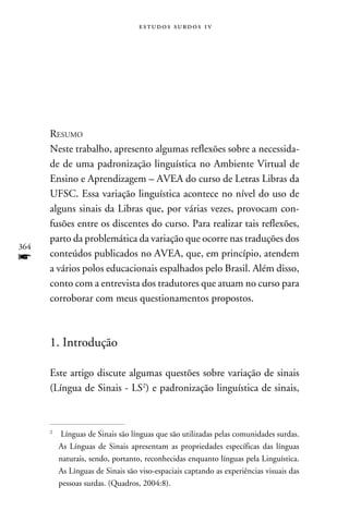 e s t u d o s s u rd o s 1 v




      Resumo
      Neste trabalho, apresento algumas reflexões sobre a necessida-
      de de uma padronização linguística no Ambiente Virtual de
      Ensino e Aprendizagem – AVEA do curso de Letras Libras da
      UFSC. Essa variação linguística acontece no nível do uso de
      alguns sinais da Libras que, por várias vezes, provocam con-
      fusões entre os discentes do curso. Para realizar tais reflexões,
      parto da problemática da variação que ocorre nas traduções dos
364
f     conteúdos publicados no AVEA, que, em princípio, atendem
      a vários polos educacionais espalhados pelo Brasil. Além disso,
      conto com a entrevista dos tradutores que atuam no curso para
      corroborar com meus questionamentos propostos.



      1. Introdução

      Este artigo discute algumas questões sobre variação de sinais
      (Língua de Sinais - LS) e padronização linguística de sinais,



      
          	 Línguas de Sinais são línguas que são utilizadas pelas comunidades surdas.
            As Línguas de Sinais apresentam as propriedades específicas das línguas
            naturais, sendo, portanto, reconhecidas enquanto línguas pela Linguística.
            As Línguas de Sinais são viso-espaciais captando as experiências visuais das
            pessoas surdas. (Quadros, 2004:8).
 