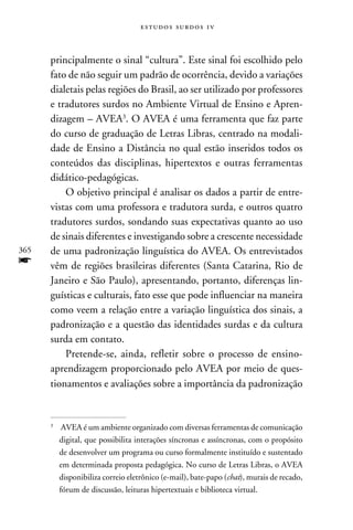 e s t u d o s s u rd o s 1 v



      principalmente o sinal “cultura”. Este sinal foi escolhido pelo
      fato de não seguir um padrão de ocorrência, devido a variações
      dialetais pelas regiões do Brasil, ao ser utilizado por professores
      e tradutores surdos no Ambiente Virtual de Ensino e Apren-
      dizagem – AVEA. O AVEA é uma ferramenta que faz parte
      do curso de graduação de Letras Libras, centrado na modali-
      dade de Ensino a Distância no qual estão inseridos todos os
      conteúdos das disciplinas, hipertextos e outras ferramentas
      didático-pedagógicas.
          O objetivo principal é analisar os dados a partir de entre-
      vistas com uma professora e tradutora surda, e outros quatro
      tradutores surdos, sondando suas expectativas quanto ao uso
      de sinais diferentes e investigando sobre a crescente necessidade
365   de uma padronização linguística do AVEA. Os entrevistados
f     vêm de regiões brasileiras diferentes (Santa Catarina, Rio de
      Janeiro e São Paulo), apresentando, portanto, diferenças lin-
      guísticas e culturais, fato esse que pode influenciar na maneira
      como veem a relação entre a variação linguística dos sinais, a
      padronização e a questão das identidades surdas e da cultura
      surda em contato.
          Pretende-se, ainda, refletir sobre o processo de ensino-
      aprendizagem proporcionado pelo AVEA por meio de ques-
      tionamentos e avaliações sobre a importância da padronização


      
          	 AVEA é um ambiente organizado com diversas ferramentas de comunicação
            digital, que possibilita interações síncronas e assíncronas, com o propósito
            de desenvolver um programa ou curso formalmente instituído e sustentado
            em determinada proposta pedagógica. No curso de Letras Libras, o AVEA
            disponibiliza correio eletrônico (e-mail), bate-papo (chat), murais de recado,
            fórum de discussão, leituras hipertextuais e biblioteca virtual.
 