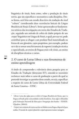 e s t u d o s s u rd o s 1 v



      linguística de sinais, bem como, sobre a produção de sinais
      novos, que são específicos e necessários a cada disciplina. Des-
      sa forma, será feito um estudo descritivo da tradução do sinal
      “cultura” considerando duas ocorrências lexicais da Língua
      Brasileira de Sinais (Libras). Serão apresentados os fundamen-
      tos teóricos das investigações em torno dos Estudos da Tradu-
      ção, seguindo um método de coleta de dados próprio de um
      corpus linguístico em Língua de Sinais, o qual, por sua vez, pode
      contribuir para se chegar a um produto final materializado na
      forma de um glossário, cujos propósitos, por exemplo, podem
      ser o de se tornar uma ferramenta de suporte à tradução técnica
      e especializada, ao ensino de línguas orais e de sinais, ao ensino
      de disciplinas técnicas e cursos.
366
f     2. O curso de Letras Libras e suas ferramentas de
      ensino-aprendizagem

      A título de compreender a relevância desta pesquisa para os
      Estudos da Tradução (doravante ET), entende-se necessário
      esclarecer mais sobre o curso de graduação a partir do qual se
      pretende investigar as questões deste estudo, ou seja, especificar
      a respeito do curso de Letras Libras da Universidade Federal
      de Santa Catarina – UFSC.


      
       	 Libras é uma das siglas para se referir à Língua Brasileira de Sinais, que é a
         língua utilizada pelas comunidades surdas brasileiras. Esta sigla é difundida
         pela Federação Nacional de Educação e Integração dos Surdos – FENEIS.
         (Quadros, 2004:8).
      
       	 Corpus é um conjunto de textos escritos ou falados numa língua, disponível para
         análise. O estudo de corpora (plural de corpus) apresenta muitas vantagens.
 