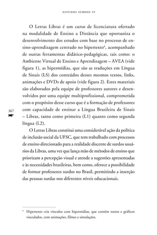 e s t u d o s s u rd o s 1 v



           O Letras Libras é um curso de licenciatura ofertado
      na modalidade de Ensino a Distância que oportuniza o
      desenvolvimento dos estudos com base no processo de en-
      sino-aprendizagem centrado no hipertexto, acompanhado
      de outras ferramentas didático-pedagógicas, tais como: o
      Ambiente Virtual de Ensino e Aprendizagem – AVEA (vide
      figura 1), as hipermídias, que são as traduções em Língua
      de Sinais (LS) dos conteúdos desses mesmos textos, links,
      animações e DVDs de apoio (vide figura 2). Estes materiais
      são elaborados pela equipe de professores autores e desen-
      volvidos por uma equipe multiprofissional, comprometida
      com o propósito desse curso que é a formação de professores
367   com capacidade de ensinar a Língua Brasileira de Sinais
f     – Libras, tanto como primeira (L1) quanto como segunda
      língua (L2).
           O Letras Libras constitui uma considerável ação da política
      de inclusão social da UFSC, que tem trabalhado com processos
      de ensino direcionado para a realidade discente de surdos usuá-
      rios da Libras, uma vez que lança mão de métodos de ensino que
      priorizam a percepção visual e atende a sugestões apresentadas
      e às necessidades brasileiras, bem como, oferece a possibilidade
      de formar professores surdos no Brasil, permitindo a inserção
      das pessoas surdas nos diferentes níveis educacionais.




      
          	 Hipertexto cria vínculos com hipermídias, que contêm textos e gráficos
            vinculados, com animações, filmes e simulações.
 