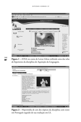 e s t u d o s s u rd o s 1 v




368
f     Figura 1 – AVEA no curso de Letras Libras exibindo uma das telas
      de hipertexto da disciplina de Aquisição da Linguagem.




      Figura 2 – Hipermídia de um dos tópicos da disciplina com texto
      em Português seguido de sua tradução em LS.
 