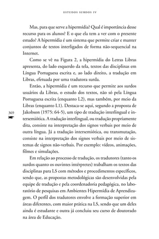 e s t u d o s s u rd o s 1 v



          Mas, para que serve a hipermídia? Qual é importância desse
      recurso para os alunos? E o que ela tem a ver com o presente
      estudo? A hipermídia é um sistema que permite criar e manter
      conjuntos de textos interligados de forma não-sequencial na
      Internet.
          Como se vê na Figura 2, a hipermídia do Letras Libras
      apresenta, do lado esquerdo da tela, textos das disciplinas em
      Língua Portuguesa escrita e, ao lado direito, a tradução em
      Libras, efetuada por uma tradutora surda.
          Então, a hipermídia é um recurso que permite aos surdos
      usuários da Libras, o estudo dos textos, não só pela Língua
      Portuguesa escrita (enquanto L2), mas também, por meio da
      Libras (enquanto L1). Destaca-se aqui, segundo a proposta de
369   Jakobson (1975: 64-5), um tipo de tradução interlingual e in-
f     tersemiótica. A tradução interlingual, ou tradução propriamente
      dita, consiste na interpretação dos signos verbais por meio de
      outra língua. Já a tradução intersemiótica, ou transmutação,
      consiste na interpretação dos signos verbais por meio de sis-
      temas de signos não-verbais. Por exemplo: vídeos, animações,
      filmes e simulações.
          Em relação ao processo de tradução, os tradutores (tanto os
      surdos quanto os ouvintes intérpretes) trabalham os textos das
      disciplinas para LS com métodos e procedimentos específicos,
      sendo que, as propostas metodológicas são desenvolvidas pela
      equipe de tradução e pela coordenadoria pedagógica, no labo-
      ratório de pesquisas em Ambientes Hipermídia de Aprendiza-
      gem. O perfil dos tradutores envolve a formação superior em
      áreas diferentes, com maior prática na LS, sendo que um deles
      ainda é estudante e outra já concluiu seu curso de doutorado
      na área de Educação.
 