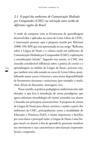 e s t u d o s s u rd o s 1 v



      2.1. O papel dos ambientes de Comunicação Mediada
      por Computador (CMC) na interação entre surdos de
      diferentes regiões do Brasil

      A título de comparar com as ferramentas de aprendizagem
      desenvolvidas e aplicadas no curso de Letras Libras da UFSC,
      é interessante pontuar aqui a proposta trazida por Mertzani
      (2008: 356-369) que está apresentada no seu artigo “Reflexões
      sobre a Língua de Sinais e a cultura surda em ambientes de
      Comunicação Mediada por Computador (CMC): explorações
      e considerações iniciais”. Segundo essa autora, os CMC têm
      exercido considerável influência sobre a prática de ensino e a
370   aprendizagem no âmbito da Língua de Sinais, processo esse,
f     que também tem sido notado no curso de Letras Libras, possi-
      bilitando maior acesso à Internet e uma maior disponibilidade
      de ferramentas síncronas e assíncronas (por exemplo: e-mails,
      chats, fórum de discussões, mensagens, etc).
           Nesse sentido, as práticas pedagógicas tradicionais têm sido
      afetadas, o que leva à introdução de novos paradigmas, que
      agora enfatizam metodologias de ensino centradas nos alunos
      e baseadas em princípios construtivistas. A proposta de ensino
      de Língua de Sinais para alunos ouvintes e surdos a partir dos
      ambientes de CMC, principalmente como a modalidade de
      Educação a Distância (EaD), é muito importante e benéfica
      por uma única e principal razão: a Língua de Sinais é uma lín-
      gua visual e os alunos, a fim de aprendê-la, precisam visualizar
      seu movimento e suas características não-manuais (expressões
      faciais e corporais).
 