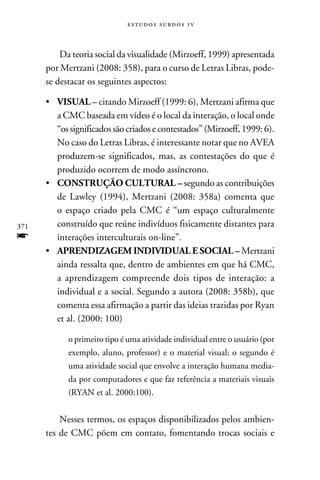 e s t u d o s s u rd o s 1 v



          Da teoria social da visualidade (Mirzoeff, 1999) apresentada
      por Mertzani (2008: 358), para o curso de Letras Libras, pode-
      se destacar os seguintes aspectos:

      •	 VISUAL – citando Mirzoeff (1999: 6), Mertzani afirma que
         a CMC baseada em vídeo é o local da interação, o local onde
         “os significados são criados e contestados” (Mirzoeff, 1999: 6).
         No caso do Letras Libras, é interessante notar que no AVEA
         produzem-se significados, mas, as contestações do que é
         produzido ocorrem de modo assíncrono.
      •	 CONSTRUÇÃO CULTURAL – segundo as contribuições
         de Lawley (1994), Mertzani (2008: 358a) comenta que
         o espaço criado pela CMC é “um espaço culturalmente
371      construído que reúne indivíduos fisicamente distantes para
f        interações interculturais on-line”.
      •	 APRENDIZAGEM INDIVIDUAL E SOCIAL – Mertzani
         ainda ressalta que, dentro de ambientes em que há CMC,
         a aprendizagem compreende dois tipos de interação: a
         individual e a social. Segundo a autora (2008: 358b), que
         comenta essa afirmação a partir das ideias trazidas por Ryan
         et al. (2000: 100)

            o primeiro tipo é uma atividade individual entre o usuário (por
            exemplo, aluno, professor) e o material visual; o segundo é
            uma atividade social que envolve a interação humana media-
            da por computadores e que faz referência a materiais visuais
            (Ryan et al. 2000:100).


          Nesses termos, os espaços disponibilizados pelos ambien-
      tes de CMC põem em contato, fomentando trocas sociais e
 