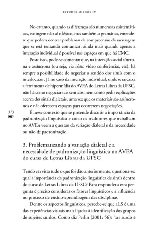 e s t u d o s s u rd o s 1 v



           No entanto, quando as diferenças são numerosas e sistemáti-
      cas, e atingem não só o léxico, mas também, a gramática, entende-
      se que podem ocorrer problemas de compreensão da mensagem
      que se está tentando comunicar, ainda mais quando apenas a
      interação individual é possível nos espaços em que há CMC.
           Posto isso, pode-se comentar que, na interação social síncro-
      na e assíncrona (ou seja, via chats, vídeo conferências, etc), há
      sempre a possibilidade de negociar o sentido dos sinais com o
      interlocutor. Já no caso da interação individual, onde se encaixa
      a ferramenta de hipermídia do AVEA do Letras Libras da UFSC,
      não há como negociar tais sentidos, nem como pedir explicações
      acerca dos sinais dialetais, uma vez que os materiais são assíncro-
      nos e não oferecem espaços para ocorrerem negociações.
373        É nesse contexto que se pretende discutir a importância da
f     padronização linguística e como os tradutores que trabalham
      no AVEA veem a questão da variação dialetal e da necessidade
      ou não de padronização.

      3. Problematizando a variação dialetal e a
      necessidade de padronização linguística no AVEA
      do curso de Letras Libras da UFSC

      Tendo em vista tudo o que foi dito anteriormente, questiona-se:
      qual a importância da padronização linguística de sinais dentro
      do curso de Letras Libras da UFSC? Para responder a esta per-
      gunta é preciso considerar os fatores linguísticos e a influência
      no processo de ensino-aprendizagem das disciplinas.
          Dentre os aspectos linguísticos, percebe-se que a LS é uma
      das experiências visuais mais ligadas à identificação dos grupos
      de sujeitos surdos. Como diz Perlin (2001: 56): “ser surdo é
 