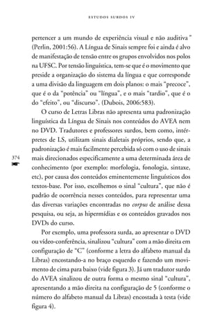 e s t u d o s s u rd o s 1 v



      pertencer a um mundo de experiência visual e não auditiva”
      (Perlin, 2001:56). A Língua de Sinais sempre foi e ainda é alvo
      de manifestação de tensão entre os grupos envolvidos nos polos
      na UFSC. Por tensão linguística, tem-se que é o movimento que
      preside a organização do sistema da língua e que corresponde
      a uma divisão da linguagem em dois planos: o mais “precoce”,
      que é o da “potência” ou “língua”, e o mais “tardio”, que é o
      do “efeito”, ou “discurso”. (Dubois, 2006:583).
          O curso de Letras Libras não apresenta uma padronização
      linguística da Língua de Sinais nos conteúdos do AVEA nem
      no DVD. Tradutores e professores surdos, bem como, intér-
      pretes de LS, utilizam sinais dialetais próprios, sendo que, a
      padronização é mais facilmente percebida só com o uso de sinais
374   mais direcionados especificamente a uma determinada área de
f     conhecimento (por exemplo: morfologia, fonologia, sintaxe,
      etc), por causa dos conteúdos eminentemente linguísticos dos
      textos-base. Por isso, escolhemos o sinal “cultura”, que não é
      padrão de ocorrência nesses conteúdos, para representar uma
      das diversas variações encontradas no corpus de análise dessa
      pesquisa, ou seja, as hipermídias e os conteúdos gravados nos
      DVDs do curso.
          Por exemplo, uma professora surda, ao apresentar o DVD
      ou vídeo-conferência, sinalizou “cultura” com a mão direita em
      configuração de “C” (conforme a letra do alfabeto manual da
      Libras) encostando-a no braço esquerdo e fazendo um movi-
      mento de cima para baixo (vide figura 3). Já um tradutor surdo
      do AVEA sinalizou de outra forma o mesmo sinal “cultura”,
      apresentando a mão direita na configuração de 5 (conforme o
      número do alfabeto manual da Libras) encostada à testa (vide
      figura 4).
 
