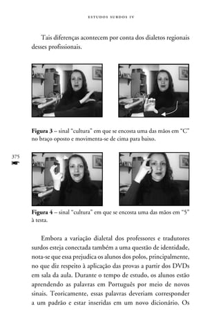 e s t u d o s s u rd o s 1 v



          Tais diferenças acontecem por conta dos dialetos regionais
      desses profissionais.




      Figura 3 – sinal “cultura” em que se encosta uma das mãos em “C”
      no braço oposto e movimenta-se de cima para baixo.

375
f


      Figura 4 – sinal “cultura” em que se encosta uma das mãos em “5”
      à testa.


          Embora a variação dialetal dos professores e tradutores
      surdos esteja conectada também a uma questão de identidade,
      nota-se que essa prejudica os alunos dos polos, principalmente,
      no que diz respeito à aplicação das provas a partir dos DVDs
      em sala da aula. Durante o tempo de estudo, os alunos estão
      aprendendo as palavras em Português por meio de novos
      sinais. Teoricamente, essas palavras deveriam corresponder
      a um padrão e estar inseridas em um novo dicionário. Os
 