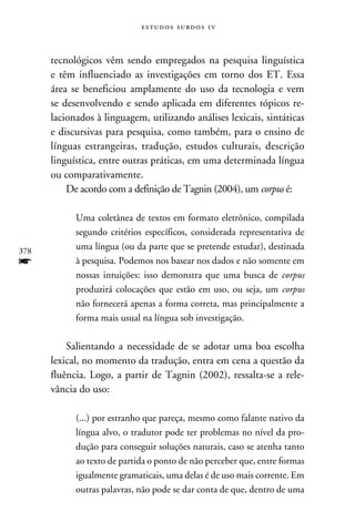 e s t u d o s s u rd o s 1 v



      tecnológicos vêm sendo empregados na pesquisa linguística
      e têm influenciado as investigações em torno dos ET. Essa
      área se beneficiou amplamente do uso da tecnologia e vem
      se desenvolvendo e sendo aplicada em diferentes tópicos re-
      lacionados à linguagem, utilizando análises lexicais, sintáticas
      e discursivas para pesquisa, como também, para o ensino de
      línguas estrangeiras, tradução, estudos culturais, descrição
      linguística, entre outras práticas, em uma determinada língua
      ou comparativamente.
          De acordo com a definição de Tagnin (2004), um corpus é:

            Uma coletânea de textos em formato eletrônico, compilada
            segundo critérios específicos, considerada representativa de
378
            uma língua (ou da parte que se pretende estudar), destinada
f           à pesquisa. Podemos nos basear nos dados e não somente em
            nossas intuições: isso demonstra que uma busca de corpus
            produzirá colocações que estão em uso, ou seja, um corpus
            não fornecerá apenas a forma correta, mas principalmente a
            forma mais usual na língua sob investigação.

          Salientando a necessidade de se adotar uma boa escolha
      lexical, no momento da tradução, entra em cena a questão da
      fluência. Logo, a partir de Tagnin (2002), ressalta-se a rele-
      vância do uso:

            (...) por estranho que pareça, mesmo como falante nativo da
            língua alvo, o tradutor pode ter problemas no nível da pro-
            dução para conseguir soluções naturais, caso se atenha tanto
            ao texto de partida o ponto de não perceber que, entre formas
            igualmente gramaticais, uma delas é de uso mais corrente. Em
            outras palavras, não pode se dar conta de que, dentro de uma
 