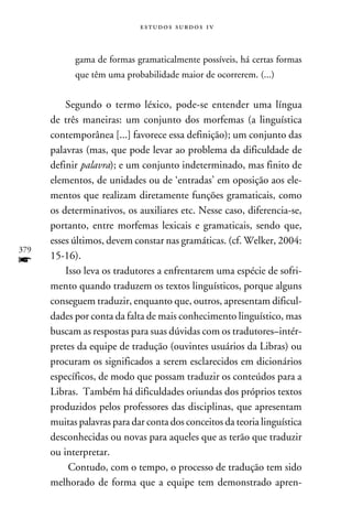 e s t u d o s s u rd o s 1 v



            gama de formas gramaticalmente possíveis, há certas formas
            que têm uma probabilidade maior de ocorrerem. (...)


          Segundo o termo léxico, pode-se entender uma língua
      de três maneiras: um conjunto dos morfemas (a linguística
      contemporânea [...] favorece essa definição); um conjunto das
      palavras (mas, que pode levar ao problema da dificuldade de
      definir palavra); e um conjunto indeterminado, mas finito de
      elementos, de unidades ou de ‘entradas’ em oposição aos ele-
      mentos que realizam diretamente funções gramaticais, como
      os determinativos, os auxiliares etc. Nesse caso, diferencia-se,
      portanto, entre morfemas lexicais e gramaticais, sendo que,
      esses últimos, devem constar nas gramáticas. (cf. Welker, 2004:
379
f     15-16).
          Isso leva os tradutores a enfrentarem uma espécie de sofri-
      mento quando traduzem os textos linguísticos, porque alguns
      conseguem traduzir, enquanto que, outros, apresentam dificul-
      dades por conta da falta de mais conhecimento linguístico, mas
      buscam as respostas para suas dúvidas com os tradutores–intér-
      pretes da equipe de tradução (ouvintes usuários da Libras) ou
      procuram os significados a serem esclarecidos em dicionários
      específicos, de modo que possam traduzir os conteúdos para a
      Libras. Também há dificuldades oriundas dos próprios textos
      produzidos pelos professores das disciplinas, que apresentam
      muitas palavras para dar conta dos conceitos da teoria linguística
      desconhecidas ou novas para aqueles que as terão que traduzir
      ou interpretar.
           Contudo, com o tempo, o processo de tradução tem sido
      melhorado de forma que a equipe tem demonstrado apren-
 