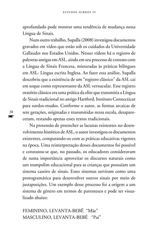 e s t u d o s s u rd o s 1 v



     aprofundado pode mostrar uma tendência de mudança nessa
     Língua de Sinais.
          Num outro trabalho, Supalla (2008) investigou documentos
     gravados em vídeo que estão sob os cuidados da Universidade
     Gallaudet nos Estados Unidos. Nesses vídeos há o registro de
     palestras antigas em ASL, ainda em seu processo de contato com
     a Língua de Sinais Francesa, misturadas às práticas bilíngues
     em ASL- Língua escrita Inglesa. Ao fazer essa análise, Supalla
     descobriu que a existência de um “registro clássico” da ASL cai
     em xeque como representante da ASL vernacular. Esse registro
     oratório clássico era uma prática da elite que transmitia a Língua
     de Sinais tradicional no antigo Hartford, Instituto Connecticut
     para surdos-mudos. Conforme o autor, as formas arcaicas de
38   sete gerações, originadas e transmitidas nessa escola, desapare-
f    ceram, restando apenas esses textos tradicionais.
          Na pretensão de preencher as lacunas existentes no desen-
     volvimento histórico de ASL, o autor investigou os documentos
     existentes, comparando-os com as práticas educativas vigentes
     na época. Uma reinterpretação desses documentos foi possível
     e constatou-se que, no passado, os educadores consideravam
     de suma importância aproveitar os discursos naturais como
     um trampolim educacional para as crianças que possuíam um
     sistema caseiro de sinais. Esses sistemas serviram como uma
     protogramática para desenvolver outros sinais por meio de
     justaposições. Um exemplo desse processo foi a origem a um
     sistema de gênero em termos de parentesco e pode ser visua-
     lizado abaixo:

     FEMININO, LEVANTA-BEBÊ “Mãe”
     MASCULINO, LEVANTA-BEBÊ “Pai”
 