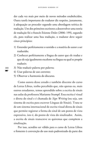 e s t u d o s s u rd o s 1 v



      der cada vez mais por meio de novos métodos estabelecidos.
      Outra tarefa importante do tradutor diz respeito, justamente,
      à adequação ao proceder segundo uma abordagem teórica de
      tradução. Um dos primeiros escritores a desenvolver uma teoria
      de tradução foi o francês Etienne Dolet (2006: 199), segundo
      ele, para realizar uma boa tradução, o tradutor deve seguir
      cinco princípios:

      1)	 Entender perfeitamente o sentido e a matéria do autor a ser
          traduzido;
      2)	Conhecer perfeitamente a língua do autor que ele traduz e
          que ele seja igualmente excelente na língua na qual se propõe
          traduzir;
380   3)	Não traduzir palavra por palavra;
f     4)	Usar palavras de uso corrente;
      5)	Observar a harmonia do discurso.

          Como autora desse estudo e também discente do curso
      de Letras Libras, tenho percebido que, não apenas eu, mais
      outros estudantes, temos aprendido sobre a escrita de sinais
      nas aulas da professora Marianne Stumpf. Essa escrita é visual
      e direta do sinal e é chamada de Sign Writing (ou seja, um
      sistema de escrita para escrever Línguas de Sinais). Trata-se
      de um sistema internacional de escrita visual direta de sinais
      que permite registrar a forma do sinal de um ponto de vista
      expressivo, isto é, do ponto de vista do sinalizador. Assim,
      a escrita de sinais transcreve os quiremas que compõem a
      sinalização.
          Por isso, acredito ser válido para o curso de Letras Libras
      o fomento à convenção do uso mais padronizado da parte dos
 