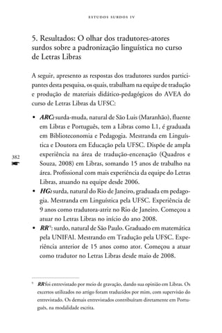 e s t u d o s s u rd o s 1 v



      5. Resultados: O olhar dos tradutores-atores
      surdos sobre a padronização linguística no curso
      de Letras Libras

      A seguir, apresento as respostas dos tradutores surdos partici-
      pantes desta pesquisa, os quais, trabalham na equipe de tradução
      e produção de materiais didático-pedagógicos do AVEA do
      curso de Letras Libras da UFSC:

      •	 ARC: surda-muda, natural de São Luis (Maranhão), fluente
         em Libras e Português, tem a Libras como L1, é graduada
         em Biblioteconomia e Pedagogia. Mestranda em Linguís-
         tica e Doutora em Educação pela UFSC. Dispõe de ampla
382      experiência na área de tradução-encenação (Quadros e
f        Souza, 2008) em Libras, somando 15 anos de trabalho na
         área. Profissional com mais experiência da equipe do Letras
         Libras, atuando na equipe desde 2006.
      •	 HG: surda, natural do Rio de Janeiro, graduada em pedago-
         gia. Mestranda em Linguística pela UFSC. Experiência de
         9 anos como tradutora-atriz no Rio de Janeiro. Começou a
         atuar no Letras Libras no início do ano 2008.
      •	 RR : surdo, natural de São Paulo. Graduado em matemática
         pela UNIFAI. Mestrando em Tradução pela UFSC. Expe-
         riência anterior de 15 anos como ator. Começou a atuar
         como tradutor no Letras Libras desde maio de 2008.



      	 RR foi entrevistado por meio de gravação, dando sua opinião em Libras. Os
      


        excertos utilizados no artigo foram traduzidos por mim, com supervisão do
        entrevistado. Os demais entrevistados contribuíram diretamente em Portu-
        guês, na modalidade escrita.
 
