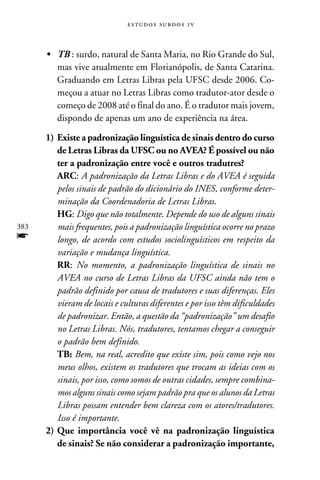 e s t u d o s s u rd o s 1 v



      •	 TB : surdo, natural de Santa Maria, no Rio Grande do Sul,
         mas vive atualmente em Florianópolis, de Santa Catarina.
         Graduando em Letras Libras pela UFSC desde 2006. Co-
         meçou a atuar no Letras Libras como tradutor-ator desde o
         começo de 2008 até o final do ano. É o tradutor mais jovem,
         dispondo de apenas um ano de experiência na área.

      1)	Existe a padronização linguística de sinais dentro do curso
         de Letras Libras da UFSC ou no AVEA? É possível ou não
         ter a padronização entre você e outros tradutres?
      	 ARC: A padronização da Letras Libras e do AVEA é seguida
         pelos sinais de padrão do dicionário do INES, conforme deter-
         minação da Coordenadoria de Letras Libras.
      	 HG: Digo que não totalmente. Depende do uso de alguns sinais
383      mais frequentes, pois a padronização linguística ocorre no prazo
f        longo, de acordo com estudos sociolinguísticos em respeito da
         variação e mudança linguística.
      	 RR: No momento, a padronização linguística de sinais no
         AVEA no curso de Letras Libras da UFSC ainda não tem o
         padrão definido por causa de tradutores e suas diferenças. Eles
         vieram de locais e culturas diferentes e por isso têm dificuldades
         de padronizar. Então, a questão da “padronização” um desafio
         no Letras Libras. Nós, tradutores, tentamos chegar a conseguir
         o padrão bem definido.
      	 TB: Bem, na real, acredito que existe sim, pois como vejo nos
         meus olhos, existem os tradutores que trocam as ideias com os
         sinais, por isso, como somos de outras cidades, sempre combina-
         mos alguns sinais como sejam padrão pra que os alunos da Letras
         Libras possam entender bem clareza com os atores/tradutores.
         Isso é importante.
      2)	Que importância você vê na padronização linguística
         de sinais? Se não considerar a padronização importante,
 