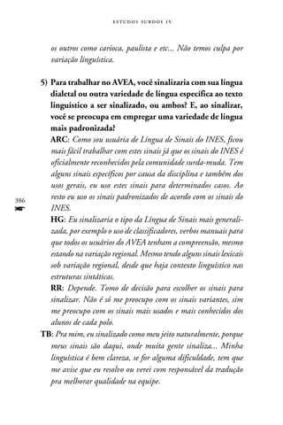 e s t u d o s s u rd o s 1 v



         os outros como carioca, paulista e etc... Não temos culpa por
         variação linguística.

      5)	Para trabalhar no AVEA, você sinalizaria com sua língua
         dialetal ou outra variedade de língua específica ao texto
         linguístico a ser sinalizado, ou ambos? E, ao sinalizar,
         você se preocupa em empregar uma variedade de língua
         mais padronizada?
       	 ARC: Como sou usuária de Língua de Sinais do INES, ficou
         mais fácil trabalhar com estes sinais já que os sinais do INES é
         oficialmente reconhecidos pela comunidade surda-muda. Tem
         alguns sinais específicos por causa da disciplina e também dos
         usos gerais, eu uso estes sinais para determinados casos. Ao
386
         resto eu uso os sinais padronizados de acordo com os sinais do
f        INES.
      	 HG: Eu sinalizaria o tipo da Língua de Sinais mais generali-
         zada, por exemplo o uso de classificadores, verbos manuais para
         que todos os usuários do AVEA tenham a compreensão, mesmo
         estando na variação regional. Mesmo tendo alguns sinais lexicais
         sob variação regional, desde que haja contexto linguístico nas
         estruturas sintáticas.
      	 RR: Depende. Tomo de decisão para escolher os sinais para
         sinalizar. Não é só me preocupo com os sinais variantes, sim
         me preocupo com os sinais mais usados e mais conhecidos dos
         alunos de cada polo.
      TB: Pra mim, eu sinalizado como meu jeito naturalmente, porque
         meus sinais são daqui, onde muita gente sinaliza... Minha
         linguística é bem clareza, se for alguma dificuldade, tem que
         me avise que eu resolvo ou verei com responsável da tradução
         pra melhorar qualidade na equipe.
 