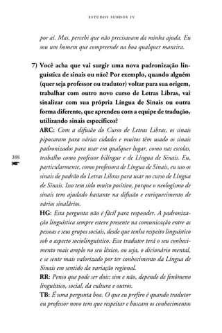 e s t u d o s s u rd o s 1 v



         por aí. Mas, percebi que não precisavam da minha ajuda. Eu
         sou um homem que compreende na boa qualquer maneira.

      7)	Você acha que vai surgir uma nova padronização lin-
         guística de sinais ou não? Por exemplo, quando alguém
         (quer seja professor ou tradutor) voltar para sua origem,
         trabalhar com outro novo curso de Letras Libras, vai
         sinalizar com sua própria Língua de Sinais ou outra
         forma diferente, que aprendeu com a equipe de tradução,
         utilizando sinais específicos?
      	 ARC: Com a difusão do Curso de Letras Libras, os sinais
         pipocaram para várias cidades e muitos têm usado os sinais
         padronizados para usar em qualquer lugar, como nas escolas,
388      trabalho como professor bilíngue e de Língua de Sinais. Eu,
f        particularmente, como professora de Língua de Sinais, eu uso os
         sinais de padrão do Letras Libras para usar no curso de Língua
         de Sinais. Isso tem sido muito positivo, porque o neologismo de
         sinais tem ajudado bastante na difusão e enriquecimento de
         vários sinalários.
      	 HG: Esta pergunta não é fácil para responder. A padroniza-
         ção linguística sempre esteve presente na comunicação entre as
         pessoas e seus grupos sociais, desde que tenha respeito linguístico
         sob o aspecto sociolinguístico. Esse tradutor terá o seu conheci-
         mento mais amplo no seu léxico, ou seja, o dicionário mental,
         e se sente mais valorizado por ter conhecimento da Língua de
         Sinais em sentido da variação regional.
      	 RR: Penso que pode ser dois: sim e não, depende de fenômeno
         linguístico, social, da cultura e outros.
      	 TB: É uma pergunta boa. O que eu prefiro é quando tradutor
         ou professor novo tem que respeitar e buscam os conhecimentos
 