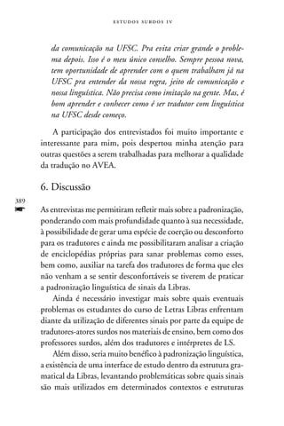 e s t u d o s s u rd o s 1 v



         da comunicação na UFSC. Pra evita criar grande o proble-
         ma depois. Isso é o meu único conselho. Sempre pessoa nova,
         tem oportunidade de aprender com o quem trabalham já na
         UFSC pra entender da nossa regra, jeito de comunicação e
         nossa linguística. Não precisa como imitação na gente. Mas, é
         bom aprender e conhecer como é ser tradutor com linguística
         na UFSC desde começo.

          A participação dos entrevistados foi muito importante e
      interessante para mim, pois despertou minha atenção para
      outras questões a serem trabalhadas para melhorar a qualidade
      da tradução no AVEA.

      6. Discussão
389
f     As entrevistas me permitiram refletir mais sobre a padronização,
      ponderando com mais profundidade quanto à sua necessidade,
      à possibilidade de gerar uma espécie de coerção ou desconforto
      para os tradutores e ainda me possibilitaram analisar a criação
      de enciclopédias próprias para sanar problemas como esses,
      bem como, auxiliar na tarefa dos tradutores de forma que eles
      não venham a se sentir desconfortáveis se tiverem de praticar
      a padronização linguística de sinais da Libras.
          Ainda é necessário investigar mais sobre quais eventuais
      problemas os estudantes do curso de Letras Libras enfrentam
      diante da utilização de diferentes sinais por parte da equipe de
      tradutores-atores surdos nos materiais de ensino, bem como dos
      professores surdos, além dos tradutores e intérpretes de LS.
          Além disso, seria muito benéfico à padronização linguística,
      a existência de uma interface de estudo dentro da estrutura gra-
      matical da Libras, levantando problemáticas sobre quais sinais
      são mais utilizados em determinados contextos e estruturas
 