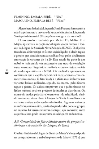 e s t u d o s s u rd o s 1 v



     FEMININO, EMBALA-BEBÊ “Filha”
     MASCULINO, EMBALA-BEBÊ “Filho”

         Alguns itens lexicais da Língua de Sinais Francesa forneceram a
     matéria-prima para o processo de justaposição. Assim, Línguas de
     Sinais primárias mais LSF compõem as origens da atual ASL.
         Outro estudo, conduzido por McKee D., McKee R. e
     Major, apresenta a variação sociolinguística em numerais lexi-
     cais da Língua de Sinais da Nova Zelândia (NZSL). O objetivo
     traçado era de investigar os fatores sociais ligados à idade, região
     e gênero que condicionam as escolhas feitas pelos sinalizantes
     em relação às variantes de 1 a 20. Esse estudo faz parte de um
     trabalho mais amplo em andamento que trata da correlação
     entre estruturas linguísticas variáveis e características sociais
39   de surdos que utilizam a NZSL. Os resultados apresentados
f    confirmam que a escolha lexical está correlacionada com ca-
     racterísticas sociais. O fator idade é o efeito mais influente nas
     variantes lexicais utilizadas, seguido, na ordem, pelos fatores
     região e gênero. Os dados comprovam que a padronização no
     léxico numeral está em processo de mudança diacrônica. Os
     numerais usados pela classe jovem tem sido relexificado devi-
     do ao contato dessa classe à Língua de Sinais Australiana e as
     variantes antigas estão sendo substituídas. Algumas variantes
     numéricas, como o oito, já não são produzidas por esse grupo;
     no entanto, há variantes (novas e antigas) que coexistem entre
     os jovens e isso pode indicar uma mudança em andamento.

     3.3. Comunidade de fala e idioleto dentro da perspectiva
     histórica e de variação das Línguas de Sinais

     O relato histórico da Língua de Sinais de Marta´s Vineyard pode
     ser comparado com o trabalho pioneiro de Labov (1972 a) que
 