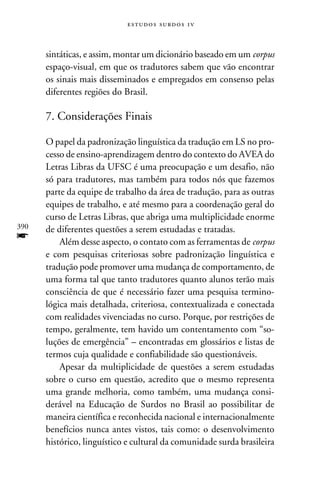 e s t u d o s s u rd o s 1 v



      sintáticas, e assim, montar um dicionário baseado em um corpus
      espaço-visual, em que os tradutores sabem que vão encontrar
      os sinais mais disseminados e empregados em consenso pelas
      diferentes regiões do Brasil.

      7. Considerações Finais

      O papel da padronização linguística da tradução em LS no pro-
      cesso de ensino-aprendizagem dentro do contexto do AVEA do
      Letras Libras da UFSC é uma preocupação e um desafio, não
      só para tradutores, mas também para todos nós que fazemos
      parte da equipe de trabalho da área de tradução, para as outras
      equipes de trabalho, e até mesmo para a coordenação geral do
      curso de Letras Libras, que abriga uma multiplicidade enorme
390   de diferentes questões a serem estudadas e tratadas.
f         Além desse aspecto, o contato com as ferramentas de corpus
      e com pesquisas criteriosas sobre padronização linguística e
      tradução pode promover uma mudança de comportamento, de
      uma forma tal que tanto tradutores quanto alunos terão mais
      consciência de que é necessário fazer uma pesquisa termino-
      lógica mais detalhada, criteriosa, contextualizada e conectada
      com realidades vivenciadas no curso. Porque, por restrições de
      tempo, geralmente, tem havido um contentamento com “so-
      luções de emergência” – encontradas em glossários e listas de
      termos cuja qualidade e confiabilidade são questionáveis.
          Apesar da multiplicidade de questões a serem estudadas
      sobre o curso em questão, acredito que o mesmo representa
      uma grande melhoria, como também, uma mudança consi-
      derável na Educação de Surdos no Brasil ao possibilitar de
      maneira científica e reconhecida nacional e internacionalmente
      benefícios nunca antes vistos, tais como: o desenvolvimento
      histórico, linguístico e cultural da comunidade surda brasileira
 
