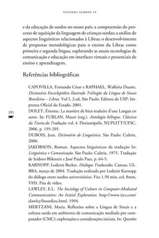 e s t u d o s s u rd o s 1 v



      e da educação de surdos no nosso país; a compreensão do pro-
      cesso de aquisição da linguagem de crianças surdas; a análise de
      aspectos linguísticos relacionados à Libras; o desenvolvimento
      de propostas metodológicas para o ensino da Libras como
      primeira e segunda língua, explorando as atuais tecnologias de
      comunicação e educação em interfaces virtuais e presenciais de
      ensino e aprendizagem.

      Referências bibliográficas

         CAPOVILLA, Fernando César e RAPHAEL, Walkiria Duarte.
         Dicionário Enciclopédico Ilustrado Trilíngüe da Língua de Sinais
         Brasileira – Libras. Vol I, 2.ed, São Paulo: Editora da USP: Im-
         prensa Oficial do Estado, 2001.
391      DOLET, Étienne. La manière de bien traduire d’une Langue en
f        autre. In: FURLAN, Mauri (org.). Antologia bilíngue. Clássicos
         da Teoria da Tradução. vol. 4. Florianópolis. NUPLITT/UFSC.
         2006. p. 195-205.
         DUBOIS, Jean. Dicionário de Linguística. São Paulo: Cultrix,
         2006.
         Jakobson, Roman. Aspectos linguísticos da tradução In:
         Linguística e Comunicação. São Paulo: Cultrix, 1975. Tradução
         de Izidoro Blikstein e José Paulo Paes, p. 64-5.
         KARNOPP, Lodenir Becker. Diálogos Traduzidos. Canoas, UL-
         BRA, março de 2004. Tradução realizada por Lodenir Karnopp
         do diálogo entre surdos universitários. Fita 1,50 min, col, 8mm,
         VHS. Fita de vídeo.
         LAWLEY, E.L. The Sociology of Culture in Computer-Mediated
         Communication: An Initial Exploration. http://www.itcs.com/
         elawley/bourdieu.html. 1994.
         Mertzani, Maria. Reflexões sobre a Língua de Sinais e a
         cultura surda em ambientes de comunicação mediada por com-
         putador (CMC): explorações e considerações iniciais. In: Questões
 