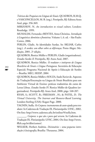 e s t u d o s s u rd o s 1 v



      Teóricas das Pesquisas em Línguas de Sinais. QUADROS, R.M.Q.
      e VASCONCELLOS, M. B. (org.). Petrópolis, RJ: Editora Arara
      Azul, págs: 356-369.
      MIRZOEFF, N. An introduction to visual culture, London:
      Routledge. 1999.
      MUSSALIM, Fernanda e BENTES, Anna Christina. Introdução
      à Linguística: domínios e fronteiras. Volume 1, 6. ed. – São Paulo:
      Cortez, 2006.
      PERLIN, Gladis. As identidades Surdas. In: SKLIAR, Carlos
      (org.). A surdez: um olhar sobre as diferenças. Porto Alegre: Me-
      diação, 2001. 2a edição.
      QUADROS, Ronice Müller e PERLIN, Gladis (organizadoras).
      Estudos Surdos II. Petrópolis, RJ: Arara Azul, 2007.
      QUADROS, Ronice Müller. O tradutor e intérprete de Língua
392   Brasileira de Sinais e Língua Portuguesa. Secretária de Educação
f     Especial; Programa Nacional de Apoio à Educação de Surdos
      – Brasília: MEC; SEESP, 2004
      QUADROS, Ronice Müller e SOUZA, Saulo Xavier de. Aspectos
      da Tradução/Encenação na Língua de Sinais Brasileira para um
      Ambiente Virtual de Ensino: práticas tradutórias do curso de
      Letras Libras. Estudos Surdos IV. Ronice Müller de Quadros (or-
      ganizadora). Petrópolis-RJ: Arara Azul, 2008: págs: 168-207.
      RYAN, S.; SCOTT, B.; FREEMAN , H.;  PATEL, D. The
      Virtual University. The Internet and Resource-Based Learning.
      London-Sterling (USA): Kogan Page. 2000.
      TAGNIN, Stella. Os Corpora: instrumentos de auto-ajuda para tra-
      dutor. In Cadernos de Tradução IX. Florianópolis: UFSC, 2002.
      On-line: http://www.cadernos.ufsc.br/online/9/stella.htm.
      ________. Corpora: o que são e para quê servem. In Cadernos de
      Tradução IX. Florianópolis: UFSC, 2004. On-line: http://www.
      fflch.usp.br/dlm/comet/.
      WELKER, Herbert Andréas. Dicionários – uma pequena intro-
      dução à lexicografia. Brasília: Thesaurus, 2004.
 