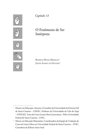 Capítulo 13



                         O Fenômeno de Ser
                         Intérprete




                         Rodrigo Rosso Marques
                         Janine Soares de Oliveira





 	Doutor em Educação. Assessor e Consultor da Universidade do Extremo Sul
   de Santa Catarina – UNESC. Professor da Universidade do Vale do Itajaí
   – UNIVALI. Tutor do Curso Letras Libras Licenciatura – Polo: Universidade
   Federal de Santa Catarina - UFSC.

 	 Mestre em Educação Matemática. Coordenadora da Equipe de Tradução do
   Curso de Letras Libras na Universidade Federal de Santa Catarina – UFSC.
   Consultora da Editora Arara Azul.
 