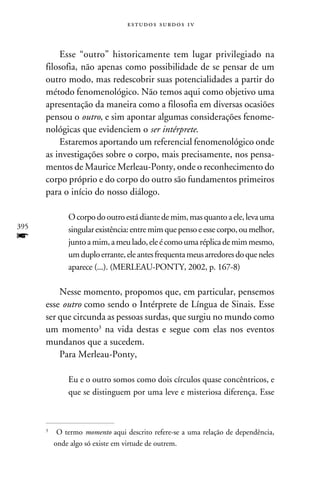 e s t u d o s s u rd o s 1 v



          Esse “outro” historicamente tem lugar privilegiado na
      filosofia, não apenas como possibilidade de se pensar de um
      outro modo, mas redescobrir suas potencialidades a partir do
      método fenomenológico. Não temos aqui como objetivo uma
      apresentação da maneira como a filosofia em diversas ocasiões
      pensou o outro, e sim apontar algumas considerações fenome-
      nológicas que evidenciem o ser intérprete.
          Estaremos aportando um referencial fenomenológico onde
      as investigações sobre o corpo, mais precisamente, nos pensa-
      mentos de Maurice Merleau-Ponty, onde o reconhecimento do
      corpo próprio e do corpo do outro são fundamentos primeiros
      para o início do nosso diálogo.

            O corpo do outro está diante de mim, mas quanto a ele, leva uma
395         singular existência: entre mim que penso e esse corpo, ou melhor,
f           junto a mim, a meu lado, ele é como uma réplica de mim mesmo,
            um duplo errante, ele antes frequenta meus arredores do que neles
            aparece (...). (Merleau-Ponty, 2002, p. 167-8)

          Nesse momento, propomos que, em particular, pensemos
      esse outro como sendo o Intérprete de Língua de Sinais. Esse
      ser que circunda as pessoas surdas, que surgiu no mundo como
      um momento na vida destas e segue com elas nos eventos
      mundanos que a sucedem.
          Para Merleau-Ponty,

            Eu e o outro somos como dois círculos quase concêntricos, e
            que se distinguem por uma leve e misteriosa diferença. Esse



      	 O termo momento aqui descrito refere-se a uma relação de dependência,
      


        onde algo só existe em virtude de outrem.
 