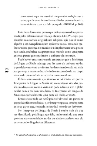 e s t u d o s s u rd o s 1 v



            parentesco é o que nos permitirá compreender a relação com o
            outro, que de outra forma é inconcebível se procuro abordar o
            outro de frente e por seu lado escarpado. (Ibidem, p. 168)

          Dito dessa forma essa pessoa que está ao nosso redor, aproxi-
      mada pelos diferentes motivos, seja ela uma CODA, cujos pais
      mantêm sua essência original; um religioso, que nos vê como
      alguém a ser evangelizado; um assistente social, tentando me-
      lhorar nossa presença no mundo; ou simplesmente uma pessoa
      não surda, estabelece sua pertença ao mundo como uma parte
      entre as partes que constituem o universo de ser surdo.
          Pode haver uma controvérsia em pensar que o Intérprete
      de Língua de Sinais seja algo que faz parte do universo surdo,
396
      e que dele se sustenta e se forma fundamentando cada vez mais
f     sua pertença a este mundo, refletindo na expressão do seu corpo
      marcas de uma essência caracterizada como cultura.
          É dessa controvérsia que tiramos as evidências de que os
      Intérpretes de Língua de Sinais são momentos na vida das pes-
      soas surdas, assim como a visão não pode subsistir sem o globo
      ocular nem a cor sem uma base, os Intérpretes de Língua de
      Sinais são essencialmente uma parte do todo: ser surdo.
          Então se esse todo ser surdo pode ser divisível em partes na
      proposição fenomenológica, o ser intérprete passa a ser uma parte
      entre as partes que, separada se constitui no todo ser intérprete.
          Ser Intérprete de Língua de Sinais é muito mais do que
      ser identificado pela língua que fala, muito mais do que estar
      presente nas comunidades surdas ou ainda estabelecer um elo
      entre mundos linguísticos diferentes.



      	O termo CODA refere-se a Children of Deaf Adults, ou filhos de pais surdos.
      
 
