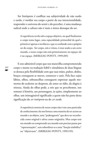 e s t u d o s s u rd o s 1 v



          Ser Intérprete é conflitar sua subjetividade de não surdo
      e surdo, é moldar seu corpo a partir da sua intencionalidade,
      reaprender o universo do sentir e do perceber, é uma mudança
      radical onde a cultura não é mais o único destaque do ser.

            A experiência revela sob o espaço objetivo, no qual finalmente
            o corpo toma lugar, uma espacialidade primordial da qual a
            primeira é apenas o invólucro e que se confunde com o próprio
            ser do corpo. Ser corpo, nós o vimos, é estar atado a um certo
            mundo, e nosso corpo não está primeiramente no espaço: ele
            é no espaço. (Merleau-Ponty, 1999:205)


           E este admirável corpo que nos maravilha comprometendo
397   corpo e mente na tradução hábil e simultânea de duas línguas
f     se destaca pela flexibilidade com que suas mãos, pulsos, dedos,
      braços conseguem se mover, contorcer e unir. Pela face cujos
      lábios, olhos, sobrancelhas conseguem expressar aquele mo-
      mento do acalento ao desprezo, do amor ao ódio, da alegria à
      tristeza. Ainda do olhar pode, a nós que os percebemos, nos
      remeter à história, aos personagens, às ações, simplesmente ao
      olhar, um inimaginável significado a quem não faz parte desta
      significação do ser intérprete ou do ser surdo.

            A experiência motora de nosso corpo não é um caso particular
            de conhecimento; ela nos fornece uma maneira de ter acesso ao
            mundo e ao objeto, uma “praktognosia” que deve ser reconhe-
            cida como original e talvez como originária. Meu corpo tem
            seu mundo ou compreende seu mundo sem precisar passar por
            “representações”, sem subordinar-se a uma “função simbólica”
            ou “objetivante”. (Merleau-Ponty, 1999:195)
 
