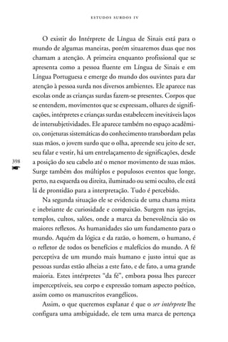 e s t u d o s s u rd o s 1 v



          O existir do Intérprete de Língua de Sinais está para o
      mundo de algumas maneiras, porém situaremos duas que nos
      chamam a atenção. A primeira enquanto profissional que se
      apresenta como a pessoa fluente em Língua de Sinais e em
      Língua Portuguesa e emerge do mundo dos ouvintes para dar
      atenção à pessoa surda nos diversos ambientes. Ele aparece nas
      escolas onde as crianças surdas fazem-se presentes. Corpos que
      se entendem, movimentos que se expressam, olhares de signifi-
      cações, intérpretes e crianças surdas estabelecem inevitáveis laços
      de intersubjetividades. Ele aparece também no espaço acadêmi-
      co, conjeturas sistemáticas do conhecimento transbordam pelas
      suas mãos, o jovem surdo que o olha, apreende seu jeito de ser,
      seu falar e vestir, há um entrelaçamento de significações, desde
398   a posição do seu cabelo até o menor movimento de suas mãos.
f     Surge também dos múltiplos e populosos eventos que longe,
      perto, na esquerda ou direita, iluminado ou semi oculto, ele está
      lá de prontidão para a interpretação. Tudo é percebido.
          Na segunda situação ele se evidencia de uma chama mista
      e inebriante de curiosidade e compaixão. Surgem nas igrejas,
      templos, cultos, salões, onde a marca da benevolência são os
      maiores reflexos. As humanidades são um fundamento para o
      mundo. Aquém da lógica e da razão, o homem, o humano, é
      o refletor de todos os benefícios e malefícios do mundo. A fé
      perceptiva de um mundo mais humano e justo intui que as
      pessoas surdas estão alheias a este fato, e de fato, a uma grande
      maioria. Estes intérpretes “da fé”, embora possa lhes parecer
      imperceptíveis, seu corpo e expressão tomam aspecto poético,
      assim como os manuscritos evangélicos.
          Assim, o que queremos explanar é que o ser intérprete lhe
      configura uma ambiguidade, ele tem uma marca de pertença
 
