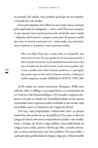 e s t u d o s s u rd o s 1 v



      no mundo dos surdos, mas também participa do seu mundo,
      o mundo dos não surdos.
          Essas participações têm reflexo no seu corpo, isso se constata
      pelas expressões de indagação: – você é surdo? Fato esse compro-
      va que quanto mais aquela pessoa está envolvida com o surdo
      – digamos efetivamente, porque temos pais de pessoas surdas
      que nem ao menos o parecem ser – mais tende suas caracterís-
      ticas corporais a se parecer com as pessoas surdas.

            Não é ao objeto físico que o corpo pode ser comparado, mas
            antes à obra de arte. Em um quadro ou em uma peça musical, a
            ideia só pode comunicar-se pelo desdobramento das cores e dos
            sons. A análise da obra de Cézanne, se não vi seus quadros, dei-
399         xa-me a escolha entre vários Cézannes possíveis, e é a percepção
f           dos quadros que me dá o único Cézanne existente, é nela que as
            análises adquirem sentido. (Merleau-Ponty, 1999: 208)


           Já foi citada em outros momentos (Marques, 2008) uma
      reflexão sobre o diálogo e sua importância na constituição do
      ser surdo na visão fenomenológica e foi lançada a seguinte per-
      gunta: será que as relações de intersubjetividade seriam apenas
      construídas entre as pessoas surdas excluindo as não surdas, aqui
      entendidas como os Intérpretes de Língua de Sinais?
           Ou seja, estas propriedades evidenciadas entre as pessoas
      surdas lhes são exclusivas ou são públicas? Ora, pois, se falo em
      Língua de Sinais com meus companheiros surdos e não surdos,
      então a Língua de Sinais é algo público. Essa publicidade da
      Língua é para todos, porém a forma que falo, a minha entona-
      ção, os meus movimentos, isso não é público. Por outro lado, a
      aquisição dessa publicidade da Língua exige que o falante molde
 