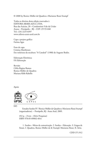 © 2008 by Ronice Müller de Quadros e Marianne Rossi Stumpf

Todos os direitos desta edição reservados à
EDITORA arara azul LTDA.
Rua das Acácias, 20 – Condomínio Vale da União
Araras – Petrópolis – RJ – Cep: 25725-040
Tel.: (24) 2225-8397
www.editora-arara-azul.com.br

Capa e projeto gráfico
Fatima Agra

Foto de capa
Cristina Matthiesen
Em reeleitura da escultura “A Catedral” (1908) de Auguste Rodin.

Editoração Eletrônica
FA Editoração

Revisão
Clélia Regina Ramos
Ronice Müller de Quadros
Mariana Klôh Rabello




Apoio




E85
            Estudos Surdos IV / Ronice Müller de Quadros e Marianne Rossi Stumpf
        (organizadoras). – Petrópolis, RJ : Arara Azul, 2009.

        452 p. : 21cm – (Série Pesquisas)
        ISBN 978-85-89002-48-6


        	 1. Surdos – Meios de comunicação. 2. Surdos – Educação. 3. Língua de
        Sinais. I. Quadros, Ronice Müller de & Stumpf, Marianne Rossi. II. Série.

                                                	                  CDD 371.912
        	
 