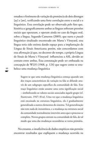 e s t u d o s s u rd o s 1 v



     estudou o fenômeno de variação da pronúncia de dois ditongos
     [ay] e [aw], verificando uma forte correlação entre o social e o
     linguístico. Essa correlação pode ser observada pelo fato que,
     histórica e geograficamente ambas as línguas sofreram pressões
     sociais que operaram, e operam ainda no caso da língua oral,
     sobre a língua. Segundo Cameron (2005), que narra o puzzle
     linguístico sinalizado encontrado em Marta´s Vineyard, essa
     língua teria sido extinta dando espaço para a implantação da
     Língua de Sinais Americana; porém, não concordamos com
     essa afirmação já que, no decorrer do tempo, a própria Língua
     de Sinais de Marta´s Vineyard influenciou a ASL, devido ao
     contato entre ambas. Essa constatação pode ser embasada na
     concepção de WLH (1968, p. 124) que sugere como se esta-
40   belece uma mudança linguística
f
           Sugere-se que uma mudança linguística começa quando um
           dos traços característicos da variação na fala se difunde atra-
           vés de um subgrupo específico da comunidade de fala. Este
           traço linguístico então assume uma certa significação social
           – simbolizando os valores sociais associados àquele grupo (cf.
           Sturtevant, 1947: 81ss). Uma vez que a mudança linguística
           está encaixada na estrutura linguística, ela é gradualmente
           generalizada a outros elementos do sistema. Tal generalização
           não tem nada de instantânea, e a mudança na estrutura social
           da comunidade normalmente intervém antes que o processo se
           complete. Novos grupos entram na comunidade de fala, de tal
           modo que uma das mudanças secundárias se torna primária.


        No entanto, a insuficiência de dados empíricos não permite
     encontrar resultados que expliquem a mudança ocorrida na
 