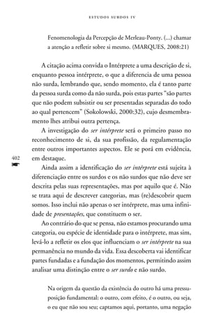 e s t u d o s s u rd o s 1 v



            Fenomenologia da Percepção de Merleau-Ponty. (...) chamar
            a atenção a refletir sobre si mesmo. (Marques, 2008:21)


          A citação acima convida o Intérprete a uma descrição de si,
      enquanto pessoa intérprete, o que a diferencia de uma pessoa
      não surda, lembrando que, sendo momento, ela é tanto parte
      da pessoa surda como da não surda, pois estas partes “são partes
      que não podem subsistir ou ser presentadas separadas do todo
      ao qual pertencem” (Sokolowski, 2000:32), cujo desmembra-
      mento lhes atribui outra pertença.
          A investigação do ser intérprete será o primeiro passo no
      reconhecimento de si, da sua profissão, da regulamentação
      entre outros importantes aspectos. Ele se porá em evidência,
402   em destaque.
f         Ainda assim a identificação do ser intérprete está sujeita à
      diferenciação entre os surdos e os não surdos que não deve ser
      descrita pelas suas representações, mas por aquilo que é. Não
      se trata aqui de descrever categorias, mas (re)descobrir quem
      somos. Isso inclui não apenas o ser intérprete, mas uma infini-
      dade de presentações, que constituem o ser.
          Ao contrário do que se pensa, não estamos procurando uma
      categoria, ou espécie de identidade para o intérprete, mas sim,
      levá-lo a refletir os elos que influenciam o ser intérprete na sua
      permanência no mundo da vida. Essa descoberta vai identificar
      partes fundadas e a fundação dos momentos, permitindo assim
      analisar uma distinção entre o ser surdo e não surdo.

            Na origem da questão da existência do outro há uma pressu-
            posição fundamental: o outro, com efeito, é o outro, ou seja,
            o eu que não sou seu; captamos aqui, portanto, uma negação
 