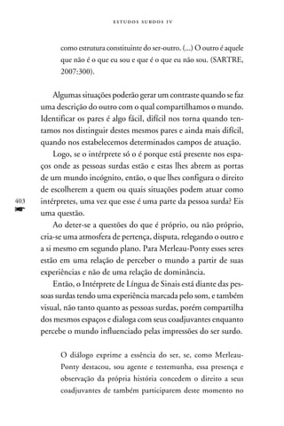 e s t u d o s s u rd o s 1 v



            como estrutura constituinte do ser-outro. (...) O outro é aquele
            que não é o que eu sou e que é o que eu não sou. (Sartre,
            2007:300).


           Algumas situações poderão gerar um contraste quando se faz
      uma descrição do outro com o qual compartilhamos o mundo.
      Identificar os pares é algo fácil, difícil nos torna quando ten-
      tamos nos distinguir destes mesmos pares e ainda mais difícil,
      quando nos estabelecemos determinados campos de atuação.
           Logo, se o intérprete só o é porque está presente nos espa-
      ços onde as pessoas surdas estão e estas lhes abrem as portas
      de um mundo incógnito, então, o que lhes configura o direito
      de escolherem a quem ou quais situações podem atuar como
403   intérpretes, uma vez que esse é uma parte da pessoa surda? Eis
f     uma questão.
           Ao deter-se a questões do que é próprio, ou não próprio,
      cria-se uma atmosfera de pertença, disputa, relegando o outro e
      a si mesmo em segundo plano. Para Merleau-Ponty esses seres
      estão em uma relação de perceber o mundo a partir de suas
      experiências e não de uma relação de dominância.
           Então, o Intérprete de Língua de Sinais está diante das pes-
      soas surdas tendo uma experiência marcada pelo som, e também
      visual, não tanto quanto as pessoas surdas, porém compartilha
      dos mesmos espaços e dialoga com seus coadjuvantes enquanto
      percebe o mundo influenciado pelas impressões do ser surdo.

            O diálogo exprime a essência do ser, se, como Merleau-
            Ponty destacou, sou agente e testemunha, essa presença e
            observação da própria história concedem o direito a seus
            coadjuvantes de também participarem deste momento no
 