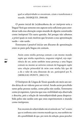 e s t u d o s s u rd o s 1 v



            qual as subjetividades se encontram, criam e transformam o
            mundo. (Marques, 2008:88)

          O ponto inicial de (re)descoberta do ser intérprete seria a
      língua? Será que somente este aspecto seria suficiente para coor-
      denar toda essa alteração corpo-mundo de alguém constituído
      como intérprete? Eis outra questão. Até porque não sabemos
      a priori quais os reais motivos que levaram a essa aproximação
      surdo – não surdo.
          Entretanto é possível iniciar um discurso de aproximação
      entre os pares pela língua em comum.

            Assim como minha pertença comum a um mesmo mundo
            supõe que minha experiência, enquanto original, seja expe-
404
f           riência do ser, assim também nossa pertença a uma língua
            comum ou mesmo ao universo comum da linguagem supõe
            uma relação primordial de mim com minha fala que dá
            a ela o valor de uma dimensão do ser, participável por X.
            (Merleau-Ponty, 2002:174)

          O Intérprete de Língua de Sinais quando em meio aos sur-
      dos deixa de ser vidente para ser visível. Sendo assim percebido
      tanto pelas pessoas surdas, como pelas não surdas. Entretanto
      como já expomos, é preciso que essa visibilidade seja observada
      e descrita, pois a relação de intersubjetividade passa desperce-
      bida pelos não surdos sem que estes experimentem o mundo
      como intérpretes.

            Este encontro de subjetividades não só estimula um “ver” o outro
            que se confronta com o mesmo mundo que eu, mas também me
            dá a possibilidade de que, por meio da redução, possa perceber
 