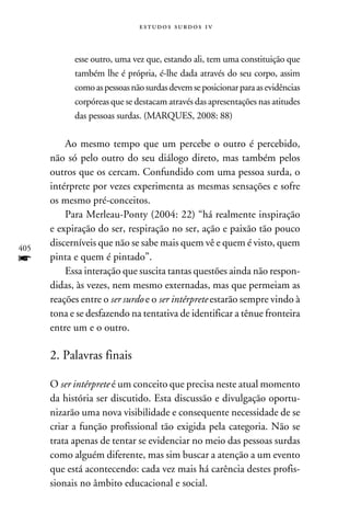 e s t u d o s s u rd o s 1 v



            esse outro, uma vez que, estando ali, tem uma constituição que
            também lhe é própria, é-lhe dada através do seu corpo, assim
            como as pessoas não surdas devem se posicionar para as evidências
            corpóreas que se destacam através das apresentações nas atitudes
            das pessoas surdas. (Marques, 2008: 88)

          Ao mesmo tempo que um percebe o outro é percebido,
      não só pelo outro do seu diálogo direto, mas também pelos
      outros que os cercam. Confundido com uma pessoa surda, o
      intérprete por vezes experimenta as mesmas sensações e sofre
      os mesmo pré-conceitos.
          Para Merleau-Ponty (2004: 22) “há realmente inspiração
      e expiração do ser, respiração no ser, ação e paixão tão pouco
405
      discerníveis que não se sabe mais quem vê e quem é visto, quem
f     pinta e quem é pintado”.
          Essa interação que suscita tantas questões ainda não respon-
      didas, às vezes, nem mesmo externadas, mas que permeiam as
      reações entre o ser surdo e o ser intérprete estarão sempre vindo à
      tona e se desfazendo na tentativa de identificar a tênue fronteira
      entre um e o outro.

      2. Palavras finais

      O ser intérprete é um conceito que precisa neste atual momento
      da história ser discutido. Esta discussão e divulgação oportu-
      nizarão uma nova visibilidade e consequente necessidade de se
      criar a função profissional tão exigida pela categoria. Não se
      trata apenas de tentar se evidenciar no meio das pessoas surdas
      como alguém diferente, mas sim buscar a atenção a um evento
      que está acontecendo: cada vez mais há carência destes profis-
      sionais no âmbito educacional e social.
 